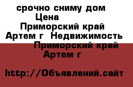 срочно сниму дом › Цена ­ 5 000 - Приморский край, Артем г. Недвижимость »    . Приморский край,Артем г.